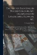 The Art of Painting in Water-colours, &c. Exemplified in Landscapes, Flowers, &c.: Together With Instructions for Painting on Glass, and in Crayons: E