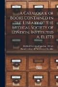 A Catalogue of Books Contained in the Library of the Medical Society of London, Instituted A. D. 1773