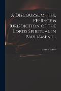 A Discourse of the Peerage & Jurisdiction of the Lords Spiritual in Parliament ..