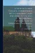 A View of Lower Canada, Interspersed With Canadian Tales and Anecdotes, and Interesting Information to Intending Emigrants [microform]