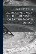 Remarks on a Legislative Union of the Provinces of British North America [microform]