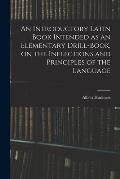 An Introductory Latin Book Intended as an Elementary Drill-book, on the Inflections and Principles of the Language