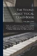 The Young Ladies' Vocal Class-book: for the Use of Female Seminaries and Music Classes: Consisting of Systematic Instructions for Forming and Training