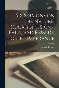 Six Sermons on the Nature, Occasions, Signs, Evils, and Remedy of Intemperance [microform]