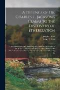 A Defence of Dr. Charles T. Jackson's Claims to the Discovery of Etherization: Containing Testimony Disproving the Claims Set up in Favor of Mr. W.T.G