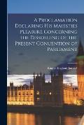 A Proclamation Declaring His Maiesties Pleasure Concerning the Dissoluing of the Present Conuention of Parliament