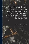 The Relations of Percy Bysshe Shelley With His Two Wives Harriet & Mary. An a Comment on the Character of Lady Bryon
