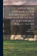 A Practical Grammar of the Antient Gaelic, or Language of the Isle of Man, Usually Called Manks