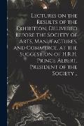 Lectures on the Results of the Exhibition, Delivered Before the Society of Arts, Manufactures, and Commerce, at the Suggestion of H.R.H. Prince Albert