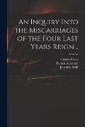 An Inquiry Into the Miscarriages of the Four Last Years Reign ..