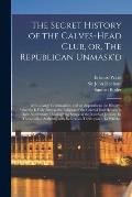 The Secret History of the Calves-head Club, or, The Republican Unmask'd: With a Large Continuation, and an Appendix to the History: Wherein is Fully S