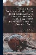 The Pleasures of Smoking as Expressed by Those Poets, Wits and Tellers of Tales Who Have Drawn Their Inspiration From the Fragrant Weed