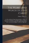 The Works and Words of Jesus: Christ; or, What He Did, and Taught, During His Abode on Earth.; As Recorded by the Evangelists.: Containing, in Minia
