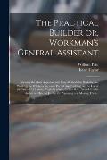 The Practical Builder or, Workman's General Assistant: Shewing the Most Approved and Easy Methods for Drawing and Working the Whole or Separate Part o