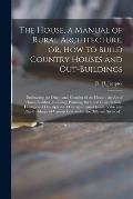 The House, a Manual of Rural Architecture, or, How to Build Country Houses and Out-buildings: Embracing the Origin and Meaning of the House; the Art o