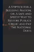 A Stiptick for a Bleeding Nation, or, A Safe and Speedy Way to Restore Publick Credit and Pay the National Debts