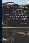 On the Political & Commercial Importance of Completing the Line of Railway From Halifax to Quebec [microform]