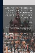 A New History of the Life and Reign of the Czar Peter the Great, Emperor of All Russia, and Father of His Country: Giving an Exact Relation of I. His