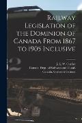 Railway Legislation of the Dominion of Canada From 1867 to 1905 Inclusive [microform]