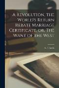 A Revolution, the World's Return Rebate Marriage Certificate, or, The Want of the West [microform]