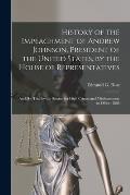 History of the Impeachment of Andrew Johnson, President of the United States, by the House of Representatives: and His Trial by the Senate, for High C