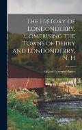 The History of Londonderry, Comprising the Towns of Derry and Londonderry, N. H
