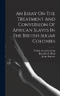 An Essay On The Treatment And Conversion Of African Slaves In The British Sugar Colonies
