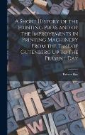 A Short History of the Printing Press and of the Improvements in Printing Machinery From the Time of Gutenberg Up to the Present Day