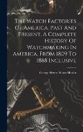 The Watch Factories Of America, Past And Present. A Complete History Of Watchmaking In America, From 1809 To 1888 Inclusive