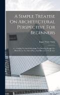 A Simple Treatise On Architectural Perspective For Beginners: Containing Practical Directions For Drawing Perspective Views From The Floor Plans And E