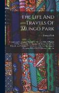 The Life And Travels Of Mungo Park: Comprising An Original Memoir Of His Early Life, A Reprint Of The travels In The Interior Of Africa, Written By