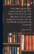 The Origin of the Land Grant act of 1862 (the So-called Morrill act) and Some Account of its Author, Jonathan B. Turner