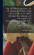 The Life and Character of Major Pitcairn [the British Officer, who Opened the Drama of the American Revolution on the 19th of April, 1775
