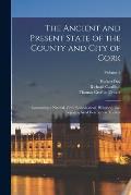 The Ancient and Present State of the County and City of Cork: Containing a Natural, Civil, Ecclesiastical, Historical, and Topographical Description T
