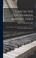 Garcia the Centenarian and His Times: Being a Memoir of Manuel Garcia's Life and Labours for the Advancement of Music and Science