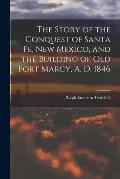 The Story of the Conquest of Santa Fe, New Mexico, and the Building of old Fort Marcy, A. D. 1846