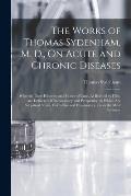 The Works of Thomas Sydenham, M. D., On Acute and Chronic Diseases: Wherein Their Histories and Modes of Cure, As Recited by Him, Are Delivered With A