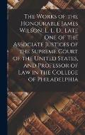 The Works of the Honourable James Wilson, L. L. D., Late One of the Associate Justices of the Supreme Court of the United States, and Professor of Law
