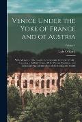 Venice Under the Yoke of France and of Austria: With Memoirs of the Courts, Governments, & People of Italy: Presenting a Faithful Picture of Her Prese