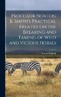 Professor Norton B. Smith's Practical Treatise on the Breaking and Taming of Wild and Vicious Horses