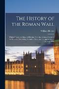 The History of the Roman Wall: Which Crosses the Island of Britain, From the German Ocean to the Irish Sea, Describing Its Antient State, and Its App