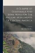 A Glimpse At Guatemala And Some Notes On The Ancient Monuments Of Central America