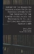 Report Of The Board On Fortifications Or Other Defenses Appointed By The President Of The United States Under The Provisions Of The Act Of Congress Ap