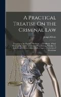 A Practical Treatise On the Criminal Law: Comprising the Practice, Pleadings, and Evidence, Which Occur in the Course of Criminal Prosecutions, Whethe