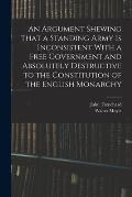 An Argument Shewing That a Standing Army is Inconsistent With a Free Government and Absolutely Destructive to the Constitution of the English Monarchy