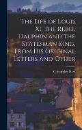 The Life of Louis XI, the Rebel Dauphin and the Statesman King, From his Original Letters and Other