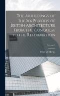 The Mouldings of the six Periods of British Architecture From the Conquest to the Reformation; Volume 1