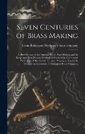 Seven Centuries of Brass Making; a Brief History of the Ancient art of Brass Making and its Early (and Even Recent) Method of Production--contrasted W