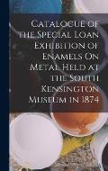 Catalogue of the Special Loan Exhibition of Enamels On Metal Held at the South Kensington Museum in 1874