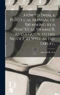 ...How to Swim, a Practical Manual of Swimming by a Practical Swimmer, and a Guide to the Novice as Well as the Expert..
